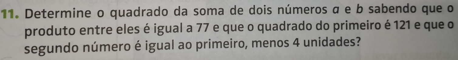 Determine o quadrado da soma de dois números α e b sabendo que o 
produto entre eles é igual a 77 e que o quadrado do primeiro é 121 e que o 
segundo número é igual ao primeiro, menos 4 unidades?