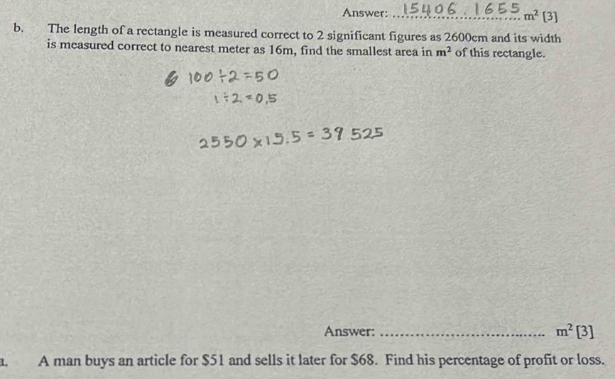 Answer: _ m^2 [3] 
b. The length of a rectangle is measured correct to 2 significant figures as 2600cm and its width 
is measured correct to nearest meter as 16m, find the smallest area in m^2 of this rectangle. 
Answer: _ m^2[3]
a. A man buys an article for $51 and sells it later for $68. Find his percentage of profit or loss.