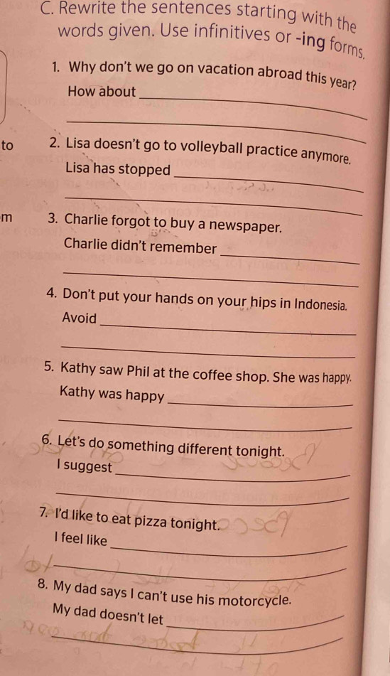 Rewrite the sentences starting with the 
words given. Use infinitives or -ing forms, 
_ 
1. Why don't we go on vacation abroad this year? 
How about 
_ 
to 2. Lisa doesn't go to volleyball practice anymore. 
_ 
Lisa has stopped 
_ 
m 3. Charlie forgot to buy a newspaper. 
_ 
Charlie didn't remember 
_ 
4. Don't put your hands on your hips in Indonesia. 
_ 
Avoid 
_ 
5. Kathy saw Phil at the coffee shop. She was happy. 
_ 
Kathy was happy 
_ 
6. Let's do something different tonight. 
_ 
I suggest 
_ 
7. I'd like to eat pizza tonight. 
_ 
I feel like 
_ 
8. My dad says I can't use his motorcycle. 
My dad doesn't let_ 
_