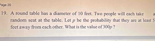 Page 20 
19. A round table has a diameter of 10 feet. Two people will each take a 
random seat at the table. Let p be the probability that they are at least 5
feet away from each other. What is the value of 300p ?