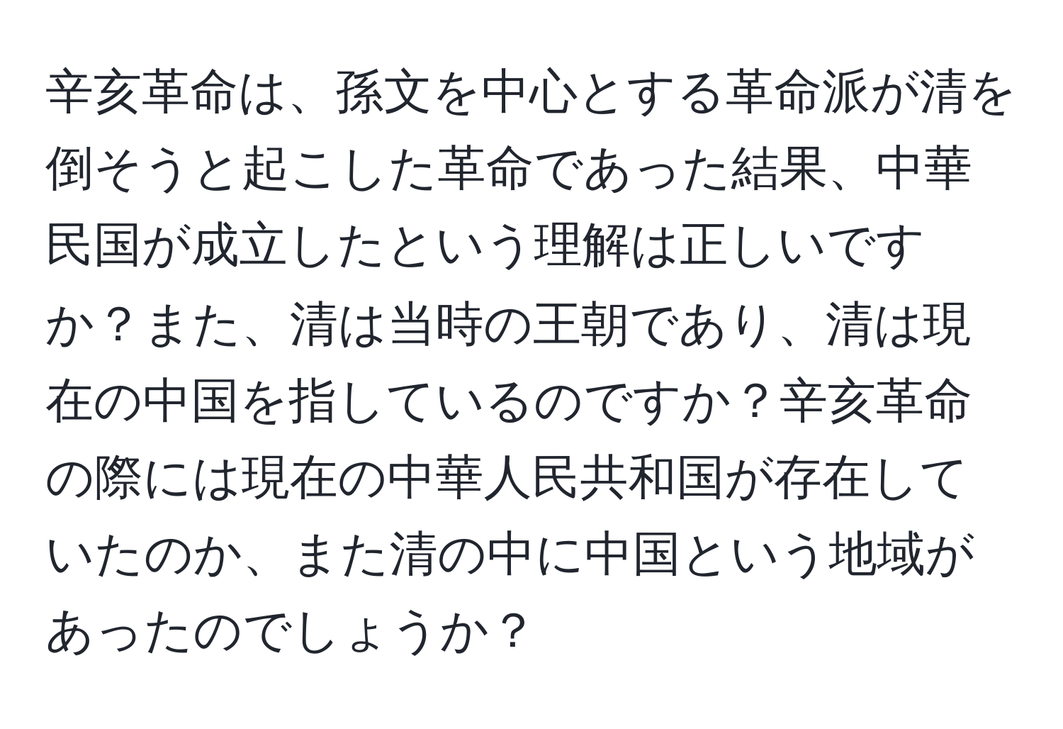 辛亥革命は、孫文を中心とする革命派が清を倒そうと起こした革命であった結果、中華民国が成立したという理解は正しいですか？また、清は当時の王朝であり、清は現在の中国を指しているのですか？辛亥革命の際には現在の中華人民共和国が存在していたのか、また清の中に中国という地域があったのでしょうか？