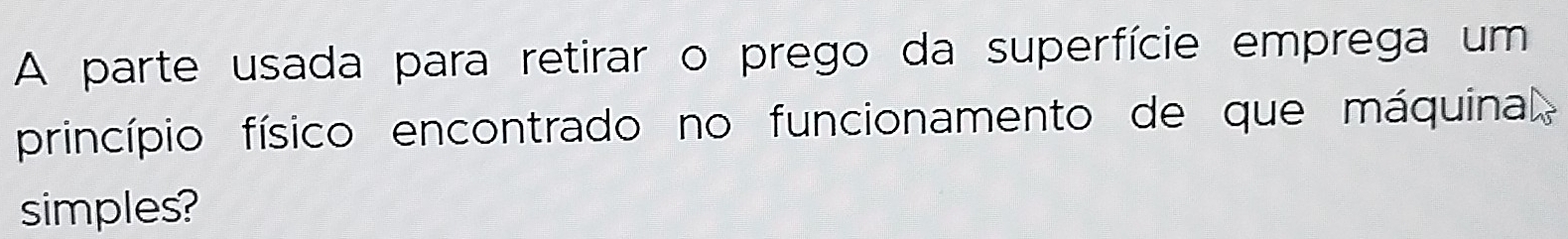 A parte usada para retirar o prego da superfície emprega um 
princípio físico encontrado no funcionamento de que máquina 
simples?