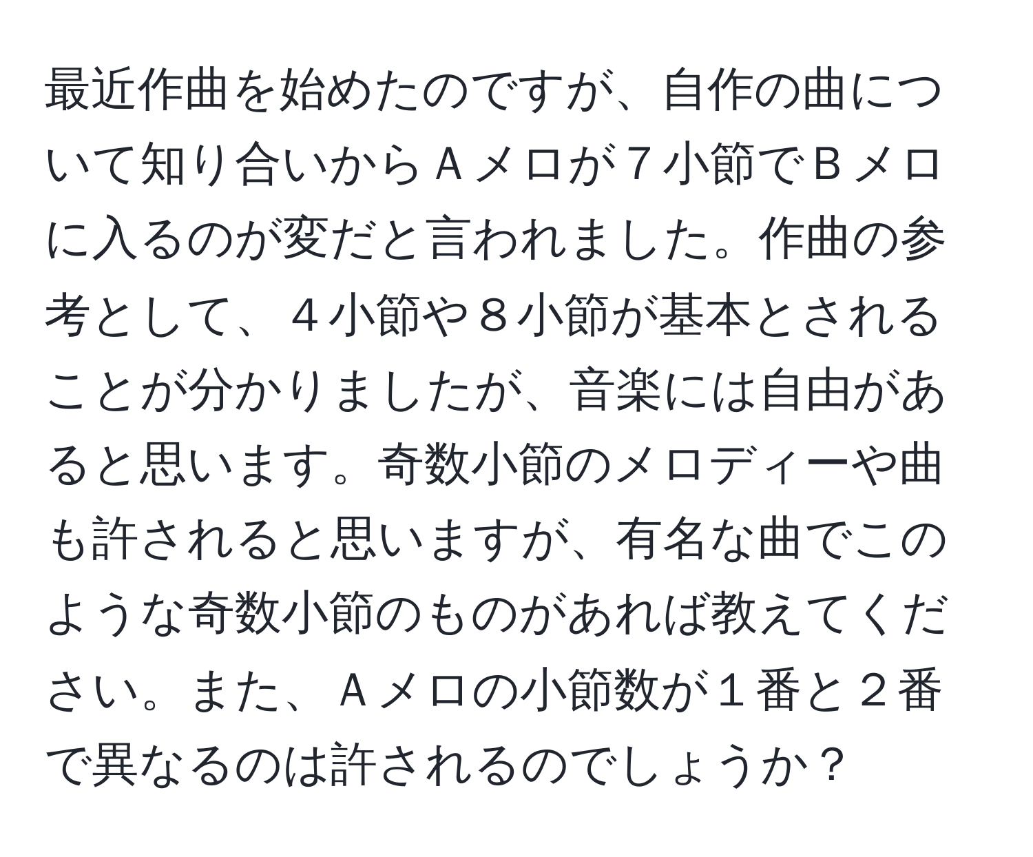 最近作曲を始めたのですが、自作の曲について知り合いからＡメロが７小節でＢメロに入るのが変だと言われました。作曲の参考として、４小節や８小節が基本とされることが分かりましたが、音楽には自由があると思います。奇数小節のメロディーや曲も許されると思いますが、有名な曲でこのような奇数小節のものがあれば教えてください。また、Ａメロの小節数が１番と２番で異なるのは許されるのでしょうか？