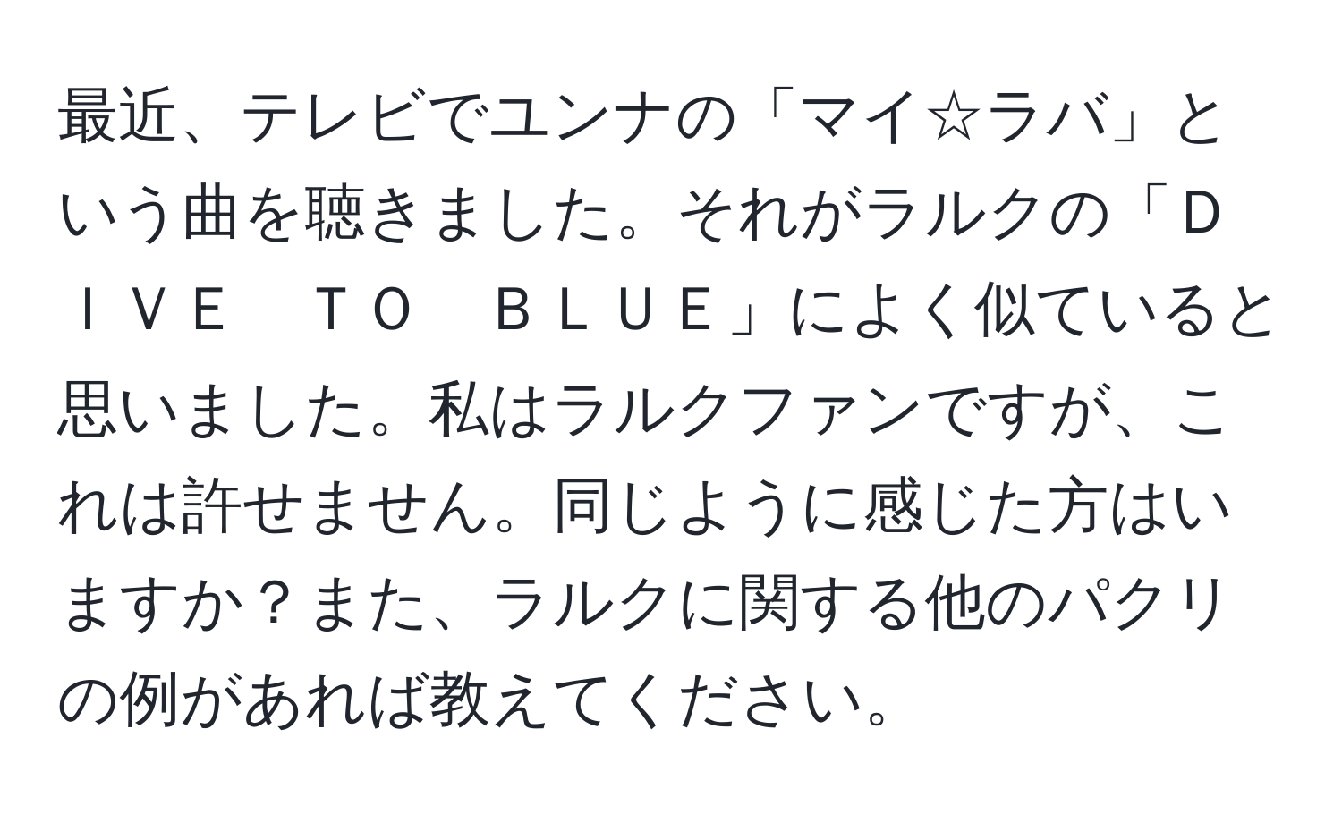 最近、テレビでユンナの「マイ☆ラバ」という曲を聴きました。それがラルクの「ＤＩＶＥ　ＴＯ　ＢＬＵＥ」によく似ていると思いました。私はラルクファンですが、これは許せません。同じように感じた方はいますか？また、ラルクに関する他のパクリの例があれば教えてください。