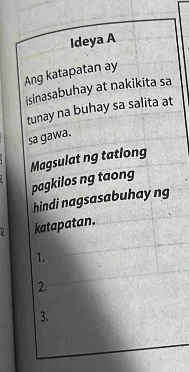 Ideya A 
Ang katapatan ay 
isinasabuhay at nakikita sa 
tunay na buhay sa salita at 
sa gawa. 
Magsulat ng tatlong 
pagkilos ng taong 
hindi nagsasabuhayng
9 katapatan. 
1. 
2. 
3.