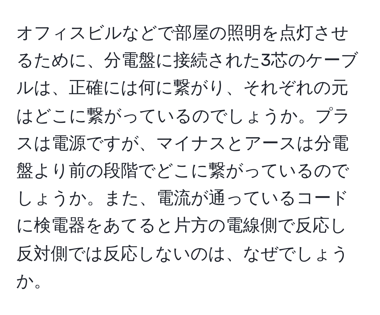 オフィスビルなどで部屋の照明を点灯させるために、分電盤に接続された3芯のケーブルは、正確には何に繋がり、それぞれの元はどこに繋がっているのでしょうか。プラスは電源ですが、マイナスとアースは分電盤より前の段階でどこに繋がっているのでしょうか。また、電流が通っているコードに検電器をあてると片方の電線側で反応し反対側では反応しないのは、なぜでしょうか。