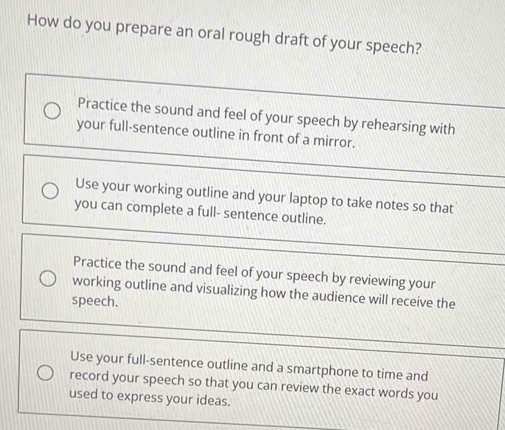 How do you prepare an oral rough draft of your speech?
Practice the sound and feel of your speech by rehearsing with
your full-sentence outline in front of a mirror.
Use your working outline and your laptop to take notes so that
you can complete a full- sentence outline.
Practice the sound and feel of your speech by reviewing your
working outline and visualizing how the audience will receive the
speech.
Use your full-sentence outline and a smartphone to time and
record your speech so that you can review the exact words you
used to express your ideas.