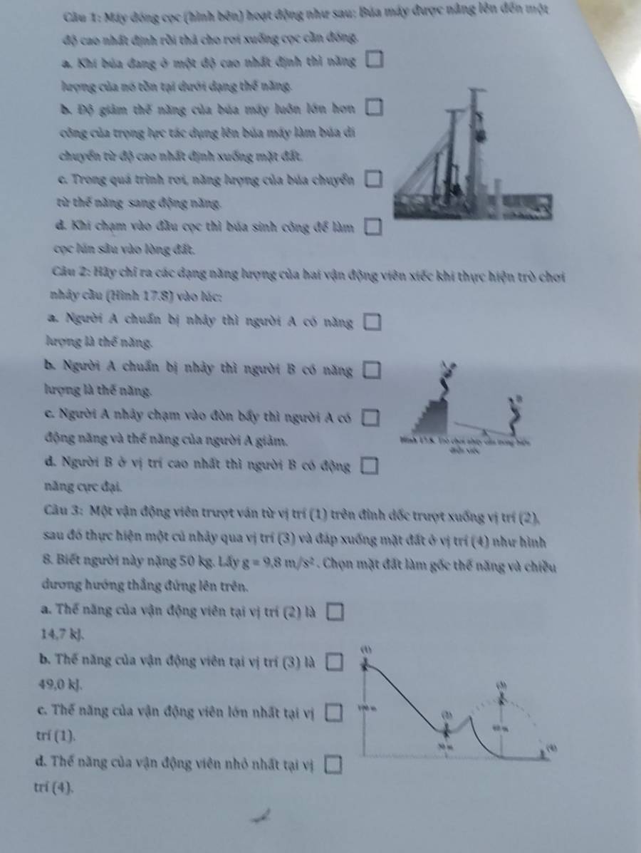 Máy đóng cọc (hình bên) hoạt động như sau; Búa máy được nâng lên đến một
độ cao nhất định rồi thá cho rợi xuống cọc cần đóng,
a. Khí búa đang ở một độ cao nhất định thì năng □
lượng của nó tồn tại dưới dạng thế năng.
B. Độ giảm thế năng của búa máy luôn lớn hơn □
công của trọng lực tác dụng lên bủa máy làm búa di
chuyển từ độ cao nhất định xuống mặt đất.
c. Trong quá trình rơi, năng lượng của búa chuyển □
từ thế năng sang động năng.
d. Khi chạm vào đầu cọc thì búa sinh công để làm □
cọc lún sâu vào lòng đất,
Câu 2: Hãy chỉ ra các dạng năng lượng của hai vận động viên xiếc khi thực hiện trò chơi
nhây cầu (Hình 17.8) vào lúc:
a. Người A chuẩn bị nhảy thì người A có năng □
lượng là thế năng.
b. Người A chuẩn bị nhảy thì người B có năng □
lượng là thế năng.
30°
c. Người A nhảy chạm vào đòn bấy thì người A có □
A
Hình 13.8. Trò chơi nhưy củu trong biển
động năng và thế năng của người A giảm. diễi việc
d. Người B ở vị trí cao nhất thì người B có động □
năng cực đại.
Câu 3: Một vận động viên trượt ván từ vị trí (1) trên đỉnh dốc trượt xuống vị trí (2),
sau đó thực hiện một củ nhảy qua vị trí (3) và đáp xuống mặt đất ở vị trí (4) như hình
8. Biết người này nặng 50 kg. Lấy g=9.8m/s^2. Chọn mặt đất làm gốc thế năng và chiều
dương hướng thắng đứng lên trên.
a. Thể năng của vận động viên tại vị trí (2) là □
14,7 kJ.
b. Thế năng của vận động viên tại vị trí (3) là □ (1)
49,0 kJ. (”
c. Thế năng của vận động viên lớn nhất tại vị □ 1 è e (
trí (1).
.-
(4)
d. Thế năng của vận động viên nhỏ nhất tại vị □
trí (4).