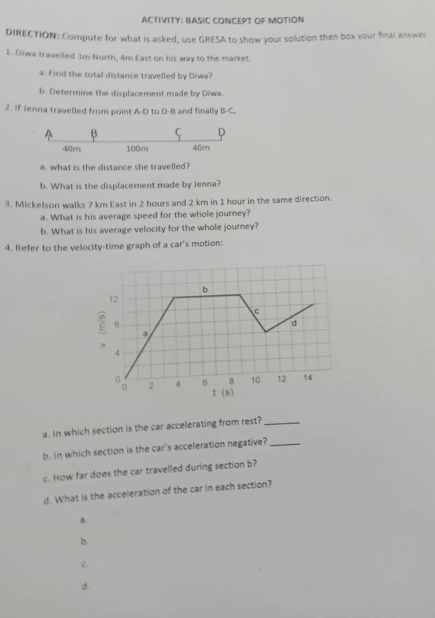 ACTIVITY: BASIC CONCEPT OF MOTION
DIRECTION: Compute for what is asked, use GRESA to show your solution then box your final answer
1. Diwa travelled 3m North, 4m East on his way to the market.
a. Find the total distance travelled by Diwa?
b. Determine the displacement made by Diwa.
2. If Jenna travelled from point A-D to D-B and finally B-C,
A B
C D
40m 100m 40m
a. what is the distance she travelled?
b. What is the displacement made by Jenna?
3. Mickelson walks 7 km East in 2 hours and 2 km in 1 hour in the same direction.
a. What is his average speed for the whole journey?
b. What is his average velocity for the whole journey?
4. Refer to the velocity-time graph of a car's motion:
b
12
C
8
d
a
>
4
2 4 6 8 10 12 14
t (s)
a. In which section is the car accelerating from rest?_
b. In which section is the car's acceleration negative?_
c. How far does the car travelled during section b?
d. What is the acceleration of the car in each section?
B.
b.
c.
.