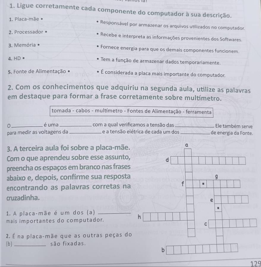 Ligue corretamente cada componente do computador à sua descrição. 
1. Placa-mãe Responsável por armazenar os arquivos utilizados no computador. 
2. Processador 
Recebe e interpreta as informações provenientes dos Softwares. 
3. Memória 
Fornece energia para que os demais componentes funcionem. 
4. HD Tem a função de armazenar dados temporariamente. 
5. Fonte de Alimentação É considerada a placa mais importante do computador. 
2. Com os conhecimentos que adquiriu na segunda aula, utilize as palavras 
em destaque para formar a frase corretamente sobre multímetro. 
tomada - cabos - multímetro - Fontes de Alimentação - ferramenta 
é uma 
0 __com a qual verificamos a tensão das_ Ele também serve 
para medir as voltagens da _e a tensão elétrica de cada um dos _de energia da Fonte. 
3. A terceira aula foi sobre a placa-mãe. 
Com o que aprendeu sobre esse assunto, 
preencha os espaços em branco nas frases 
abaixo e, depois, confirme sua resposta 
encontrando as palavras corretas na 
cruzadinha. 
1. A placa-mãe é um dos (a)_ 
mais importantes do computador. 
2. É na placa-mãe que as outras peças do 
( b ) _são fixadas. 
129