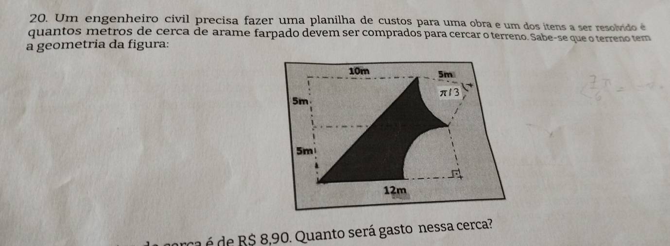 Um engenheiro civil precisa fazer uma planilha de custos para uma obra e um dos itens a ser resolvido e 
quantos metros de cerca de arame farpado devem ser comprados para cercar o terreno. Sabe-se que o terreno tem 
a geometria da figura:
10m
5m
π13
5m
5m
12m
por ca é de R$ 8,90. Quanto será gasto nessa cerca?