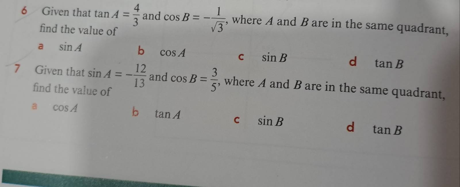 Given that tan A= 4/3  and cos B=- 1/sqrt(3)  , where A and B are in the same quadrant,
find the value of
a sin A
b cos A
C sin B
d tan B
7 Given that sin A=- 12/13  and cos B= 3/5  , where A and B are in the same quadrant,
find the value of
a cos A
b tan A
C sin B
d tan B