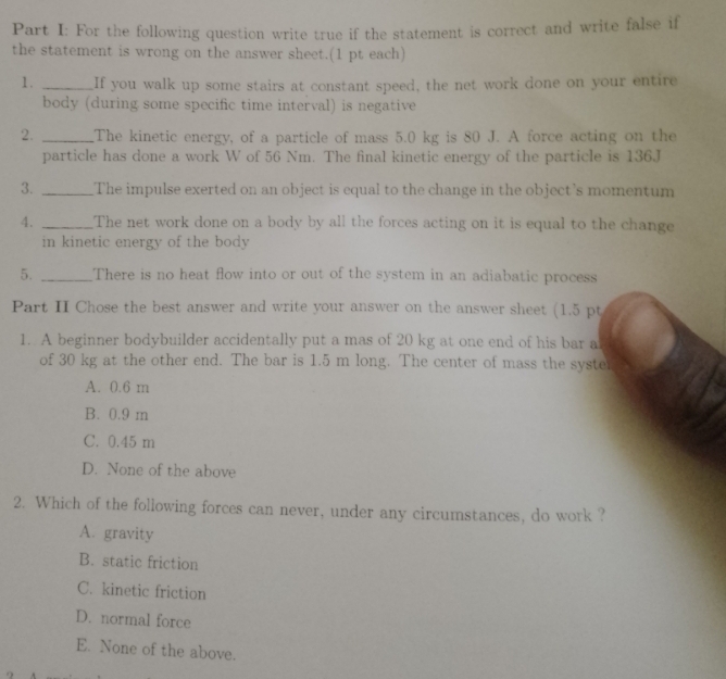 For the following question write true if the statement is correct and write false if
the statement is wrong on the answer sheet.(1 pt each)
1. _If you walk up some stairs at constant speed, the net work done on your entire
body (during some specific time interval) is negative
2. _The kinetic energy, of a particle of mass 5.0 kg is 80 J. A force acting on the
particle has done a work W of 56 Nm. The final kinetic energy of the particle is 136.J
3. _The impulse exerted on an object is equal to the change in the object's momentum
4. _The net work done on a body by all the forces acting on it is equal to the change
in kinetic energy of the body
5. _There is no heat flow into or out of the system in an adiabatic process
Part II Chose the best answer and write your answer on the answer sheet (1.5 pt
1. A beginner bodybuilder accidentally put a mas of 20 kg at one end of his bar a
of 30 kg at the other end. The bar is 1.5 m long. The center of mass the syste.
A. 0.6 m
B. 0.9 m
C. 0.45 m
D. None of the above
2. Which of the following forces can never, under any circumstances, do work ?
A. gravity
B. static friction
C. kinetic friction
D. normal force
E. None of the above.