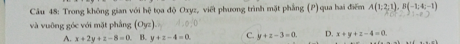 Trong không gian với hệ tọa độ Oxyz, viết phương trình mặt phẳng (P) qua hai điểm A(1;2;1), B(-1;4;-1)
và vuông góc với mặt phẳng (Oyz)
A. x+2y+z-8=0. B. y+z-4=0.
C. y+z-3=0. D. x+y+z-4=0.