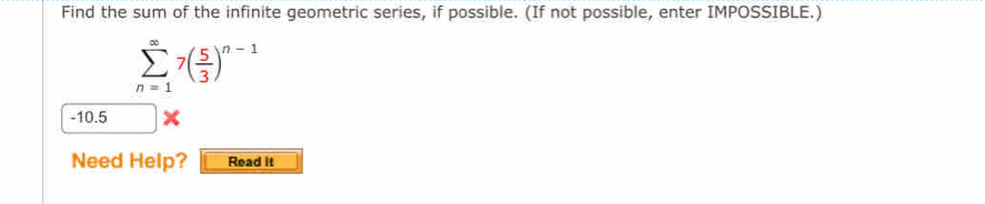 Find the sum of the infinite geometric series, if possible. (If not possible, enter IMPOSSIBLE.)
sumlimits _(n=1)^(∈fty)7( 5/3 )^n-1
-10.5
Need Help? Read It