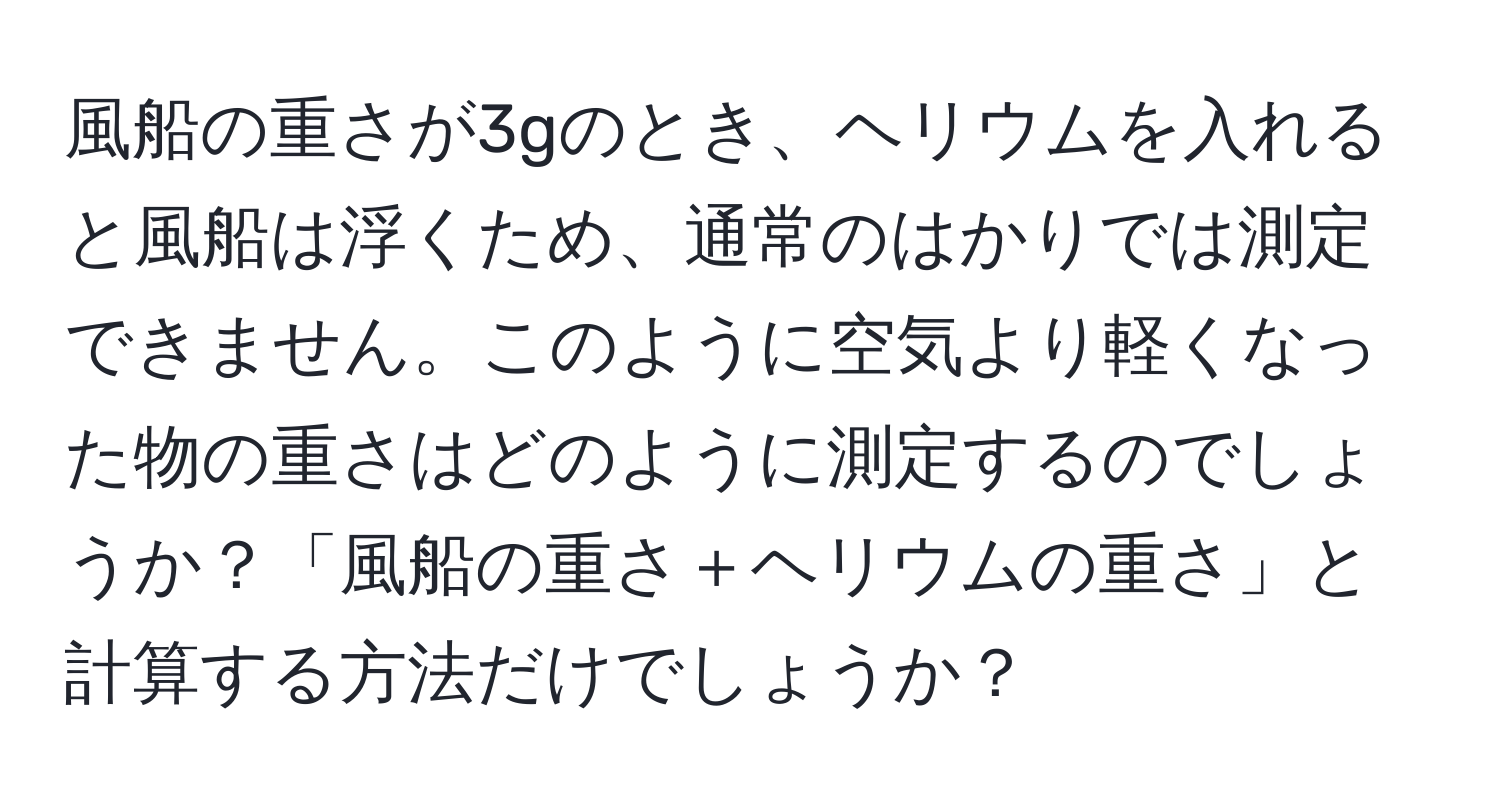 風船の重さが3gのとき、ヘリウムを入れると風船は浮くため、通常のはかりでは測定できません。このように空気より軽くなった物の重さはどのように測定するのでしょうか？「風船の重さ＋ヘリウムの重さ」と計算する方法だけでしょうか？