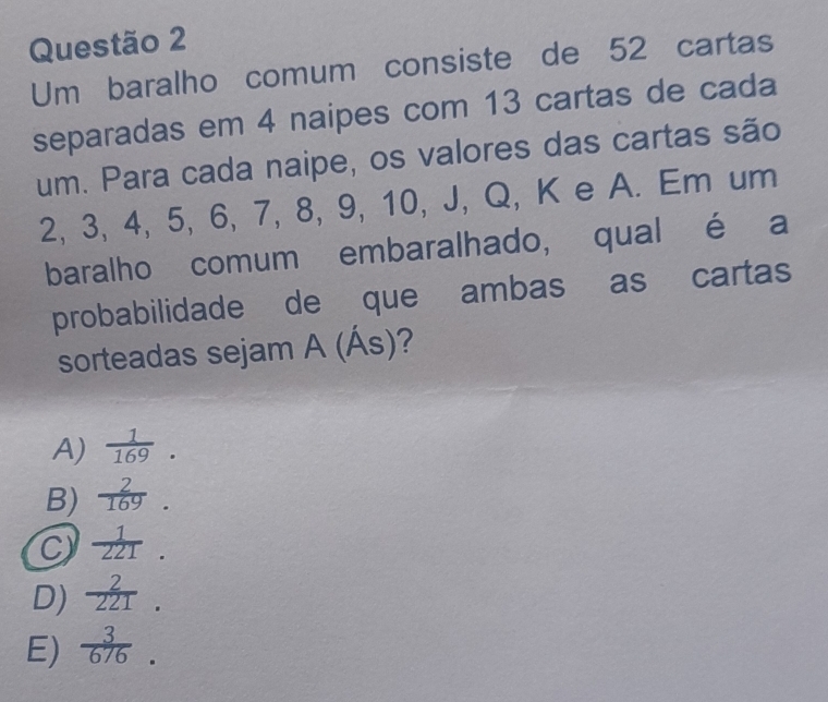 Um baralho comum consiste de 52 cartas
separadas em 4 naipes com 13 cartas de cada
um. Para cada naipe, os valores das cartas são
2, 3, 4, 5, 6, 7, 8, 9, 10, J, Q, K e A. Em um
baralho comum embaralhado, qual é a
probabilidade de que ambas as cartas
sorteadas sejam A(As) 2
A)  1/169 .
B)  2/169 .
C  1/221 .
D)  2/221 .
E)  3/676 .