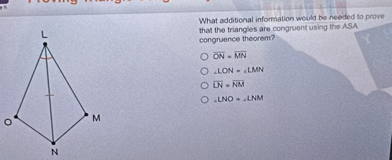 What additional information would be needed to prove
that the triangles are congruent using the ASA
congruence theorem?
overline ON=overline MN
∠ LON=∠ LMN
overline LN=overline NM
∠ LNO=∠ LNM