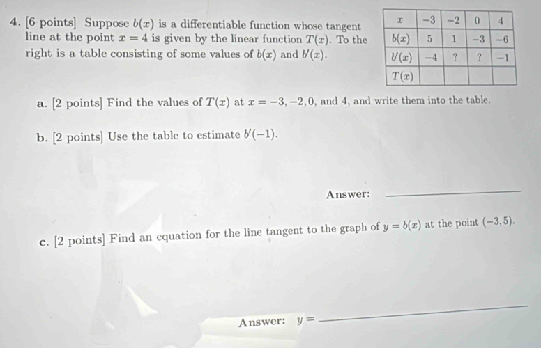 Suppose b(x) is a differentiable function whose tangent
line at the point x=4 is given by the linear function T(x). To the
right is a table consisting of some values of b(x) and b'(x).
a. [2 points] Find the values of T(x) at x=-3,-2,0 , and 4, and write them into the table.
b. [2 points] Use the table to estimate b'(-1).
Answer:
_
c. [2 points] Find an equation for the line tangent to the graph of y=b(x) at the point (-3,5).
Answer: y=
_