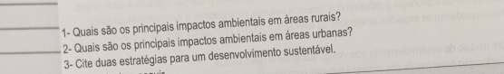 1- Quais são os principais impactos ambientais em áreas rurais? 
2- Quais são os principais impactos ambientais em áreas urbanas? 
3- Cite duas estratégias para um desenvolvimento sustentável.