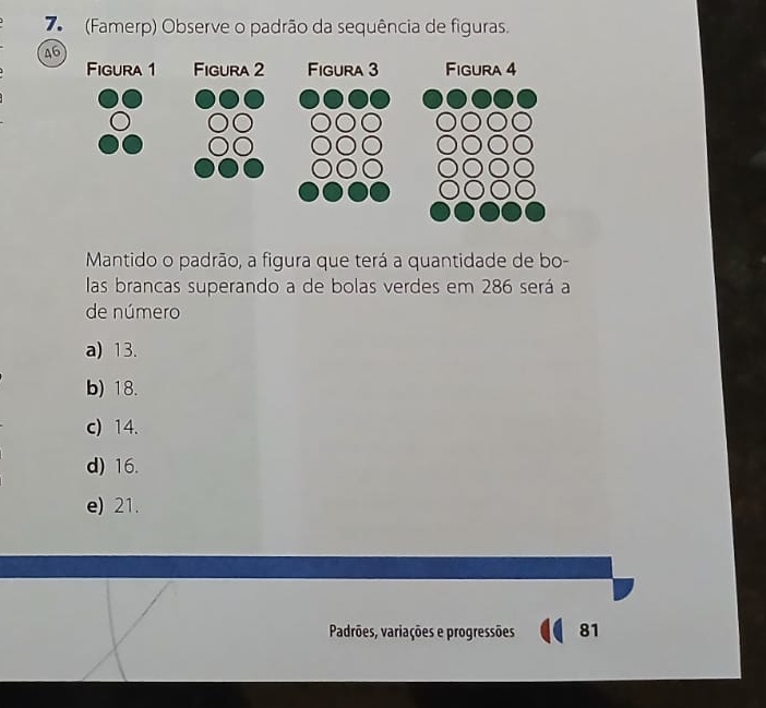 7 (Famerp) Observe o padrão da sequência de figuras.
46
Mantido o padrão, a figura que terá a quantidade de bo-
las brancas superando a de bolas verdes em 286 será a
de número
a) 13.
b) 18.
c) 14.
d) 16.
e) 21.
Padrões, variações e progressões 81