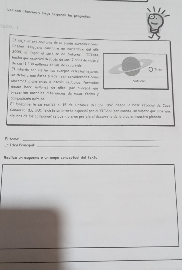 Lee con atención y luego responde las preguntas 
TEXTO 1 
El viaje interplanetario de la sonda euroamericana 
Cassini -Huygens concluira en noviembre del año 
2004, al llegar al satélite de Saturno: TITÁN, 
hecho que ocurrirá después de casi 7 años de viaje y 
de casi 1,200 millones de km. de recorrido 
El interés por visitar los cuerpos celestes lejanos 
se debe a que éstos pueden ser considerados como 
sistemas planetarios a escala reducida, formados 
desde hace millones de años, por cuerpos que 
presentan notables diferencias de masa, forma y 
composición química. 
El lanzamiento se realizó el 15 de Octubre del año 1998 desde la base espacial de Cabo 
Cañaveral (EE.UU). Existe un interés especial por el TITÁN, por cuanto, se supone que albergue 
algunos de los componentes que hicieron posible el desarrollo de la vida en nuestro planeta. 
El tema:_ 
La Idea Principal:_ 
Realiza un esquema o un mapa conceptual del texto