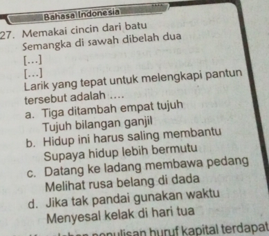 Bahasa Indonesia
27. Memakai cincin dari batu
Semangka di sawah dibelah dua
[...]
[..]
Larik yang tepat untuk melengkapi pantun
tersebut adalah ....
a. Tiga ditambah empat tujuh
Tujuh bilangan ganjil
b. Hidup ini harus saling membantu
Supaya hidup lebih bermutu
c. Datang ke ladang membawa pedang
Melihat rusa belang di dada
d. Jika tak pandai gunakan waktu
Menyesal kelak di hari tua
nopulisan huruf kapital terdapat