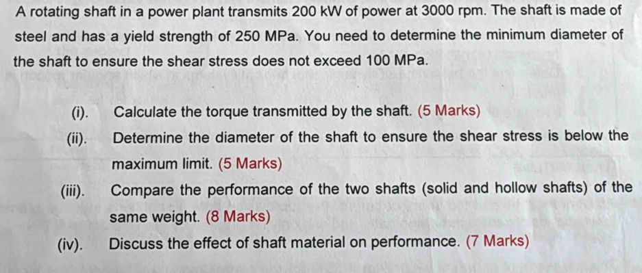 A rotating shaft in a power plant transmits 200 kW of power at 3000 rpm. The shaft is made of 
steel and has a yield strength of 250 MPa. You need to determine the minimum diameter of 
the shaft to ensure the shear stress does not exceed 100 MPa. 
(i). Calculate the torque transmitted by the shaft. (5 Marks) 
(ii). Determine the diameter of the shaft to ensure the shear stress is below the 
maximum limit. (5 Marks) 
(iii). Compare the performance of the two shafts (solid and hollow shafts) of the 
same weight. (8 Marks) 
(iv). Discuss the effect of shaft material on performance. (7 Marks)