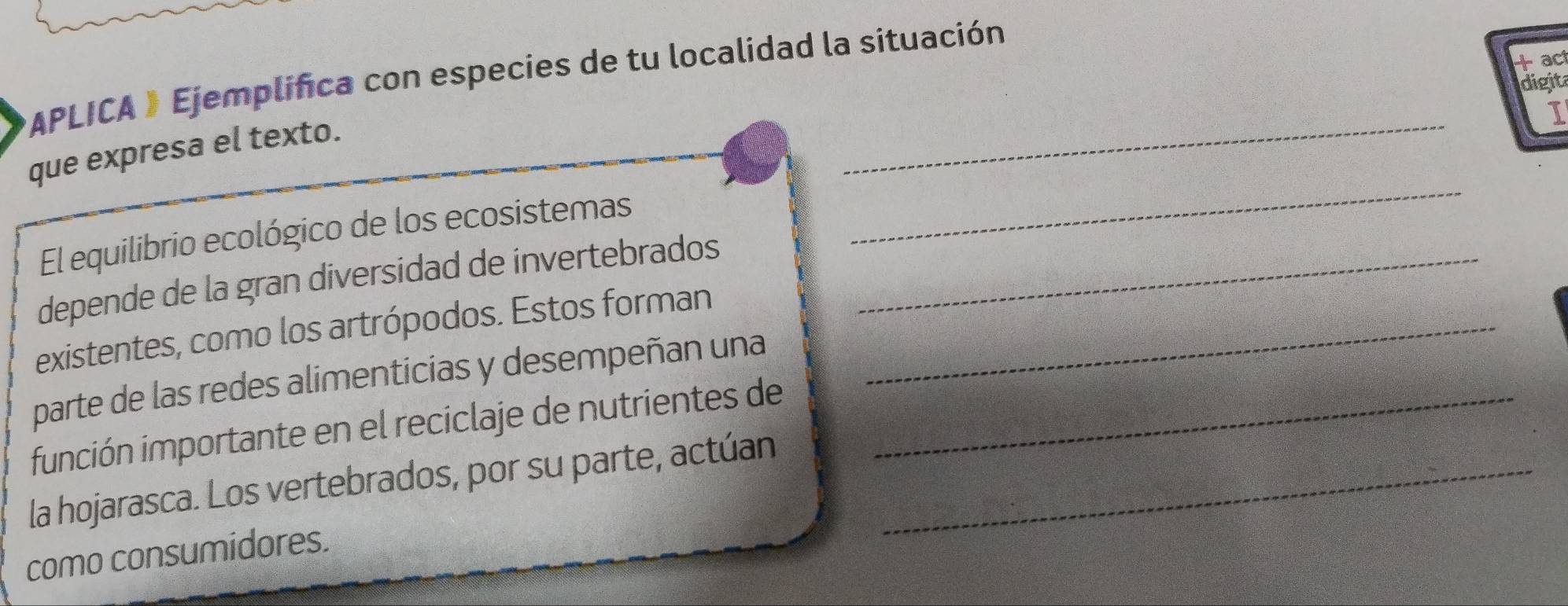 + ac 
*APLICA 》 Ejemplifica con especies de tu localidad la situación 
digita 
_ 
I 
que expresa el texto. 
El equilibrio ecológico de los ecosistemas 
_ 
depende de la gran diversidad de invertebrados_ 
existentes, como los artrópodos. Estos forman_ 
parte de las redes alimenticias y desempeñan una 
función importante en el reciclaje de nutrientes de_ 
la hojarasca. Los vertebrados, por su parte, actúan_ 
como consumidores.