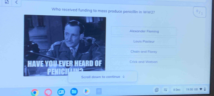 Who received funding to mass produce penicillin in WW2?
11
Alexander Fleming
Louis Pasteur
Chain and Florey
Crick and Watson
ntinue
8 Dec 35 GB