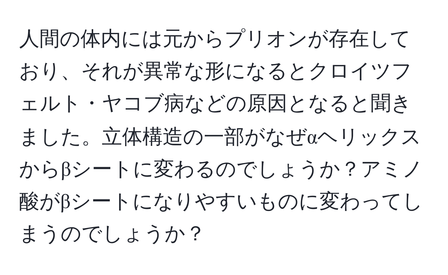 人間の体内には元からプリオンが存在しており、それが異常な形になるとクロイツフェルト・ヤコブ病などの原因となると聞きました。立体構造の一部がなぜαヘリックスからβシートに変わるのでしょうか？アミノ酸がβシートになりやすいものに変わってしまうのでしょうか？