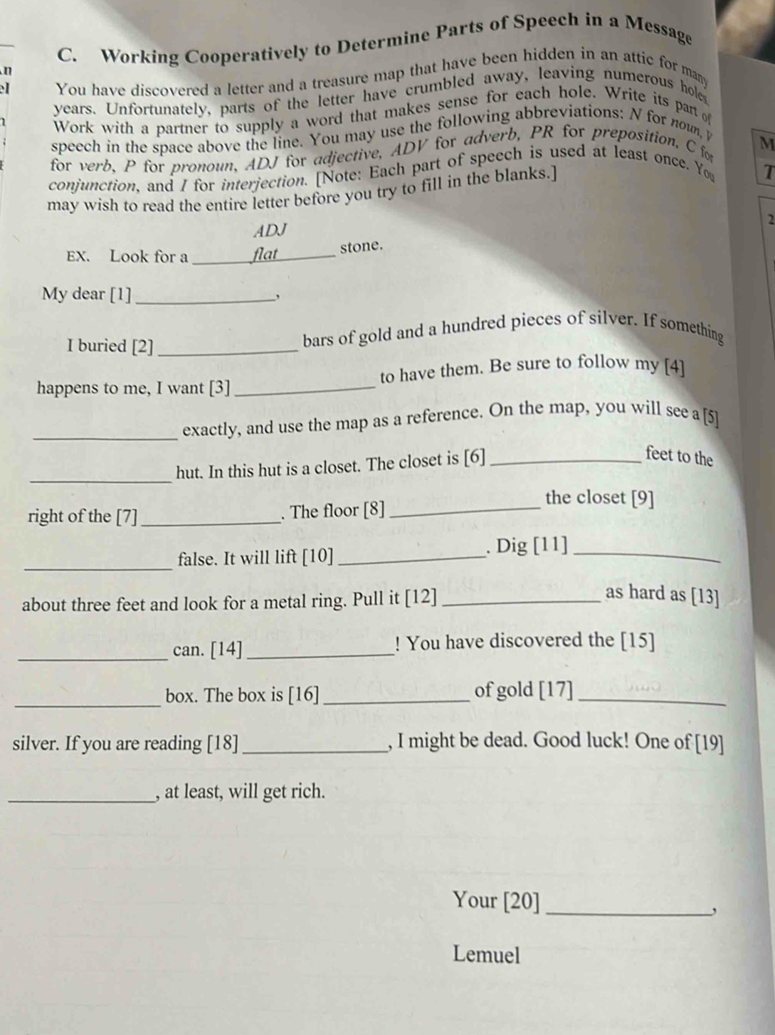 Working Cooperatively to Determine Parts of Speech in a Message 
n 
You have discovered a letter and a treasure map that have been hidden in an attic for many
years. Unfortunately, parts of the letter have crumbled away, leaving numerous hole 
Work with a partner to supply a word that makes sense for each hole. Write its part of 
speech in the space above the line. You may use the following abbreviations: N for noun, y 
M 
for verb, P for pronoun, ADJ for adjective, ADV for adverb, PR for preposition, C for 
conjunction, and I for interjection. [Note: Each part of speech is used at least once. You T 
may wish to read the entire letter before you try to fill in the blanks.] 
2 
ADJ 
EX. Look for a _flat_ stone. 
My dear [1]_ , 
I buried [2]_ 
bars of gold and a hundred pieces of silver. If something 
to have them. Be sure to follow my [4] 
happens to me, I want [3]_ 
_exactly, and use the map as a reference. On the map, you will see a [5] 
_ 
hut. In this hut is a closet. The closet is [6]_ 
feet to the 
the closet [9] 
right of the [7] _. The floor [8]_ 
_false. It will lift [10] _. Dig [11]_ 
about three feet and look for a metal ring. Pull it [12]_ 
as hard as [13] 
_can. [14]_ ! You have discovered the [15] 
_box. The box is [16]_ of gold [17]_ 
silver. If you are reading [18]_ , I might be dead. Good luck! One of [19] 
_, at least, will get rich. 
Your [20]_ 
, 
Lemuel