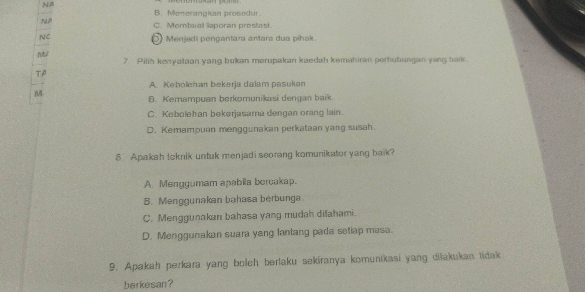 NA
B. Menerangkan prosedur.
NA
C. Membuat laporan prestasi.
NC
D Menjadi pengantara antara dua pihak.
M
7. Pilih kenyataan yang bukan merupakan kaedah kemahiran perhubungan yang baik.
TA
A. Kebolehan bekerja dalam pasukan
M
B. Kemampuan berkomunikasi dengan baik.
C. Kebolehan bekerjasama dengan orang lain.
D. Kemampuan menggunakan perkataan yang susah.
8. Apakah teknik untuk menjadi seorang komunikator yang baik?
A. Menggumam apabila bercakap.
B. Menggunakan bahasa berbunga.
C. Menggunakan bahasa yang mudah difahami.
D. Menggunakan suara yang lantang pada setiap masa.
9. Apakah perkara yang boleh berlaku sekiranya komunikasi yang dilakukan tidak
berkesan?