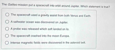 The Galileo mission put a spacecraft into orbit around Jupiter. Which statement is true?
The spacecraft used a gravity assist from both Venus and Earth.
A saltwater ocean was discovered on Jupiter.
A probe was released which soft landed on lo.
The spacecraft crashed into the moon Europa.
Intense magnetic fields were discovered in the asteroid belt.