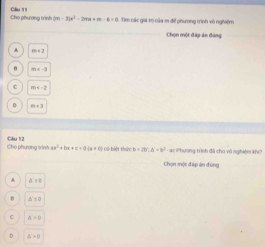 Cho phương trình (m-3)x^2-2mx+m-6=0. Tìm các giá trị của m để phương trình vô nghiệm
Chọn một đáp án đúng
A m<2</tex>
B m
C m
D m<3</tex> 
Câu 12
Cho phương trình ax^2+bx+c=0(a!= 0) có biệt thức b=2b'; △ '=b^2 - ac Phương trình đã cho võ nghiệm khi?
Chọn một đáp án đúng
A △ '≥ 0
B △ '≤ 0
C △ '=0
D △ '>0