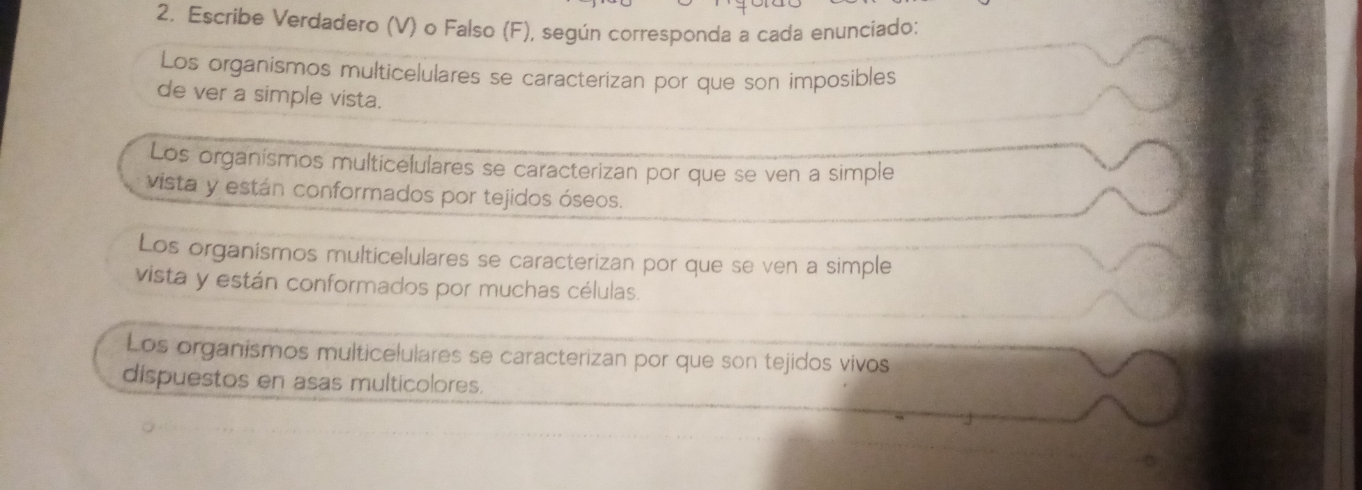 Escribe Verdadero (V) o Falso (F), según corresponda a cada enunciado:
Los organismos multicelulares se caracterizan por que son imposibles
de ver a simple vista.
Los organismos multicelulares se caracterizan por que se ven a simple
vista y están conformados por tejidos óseos.
Los organismos multicelulares se caracterizan por que se ven a simple
vista y están conformados por muchas células.
Los organismos multicelulares se caracterizan por que son tejidos vivos
dispuestos en asas multicolores.