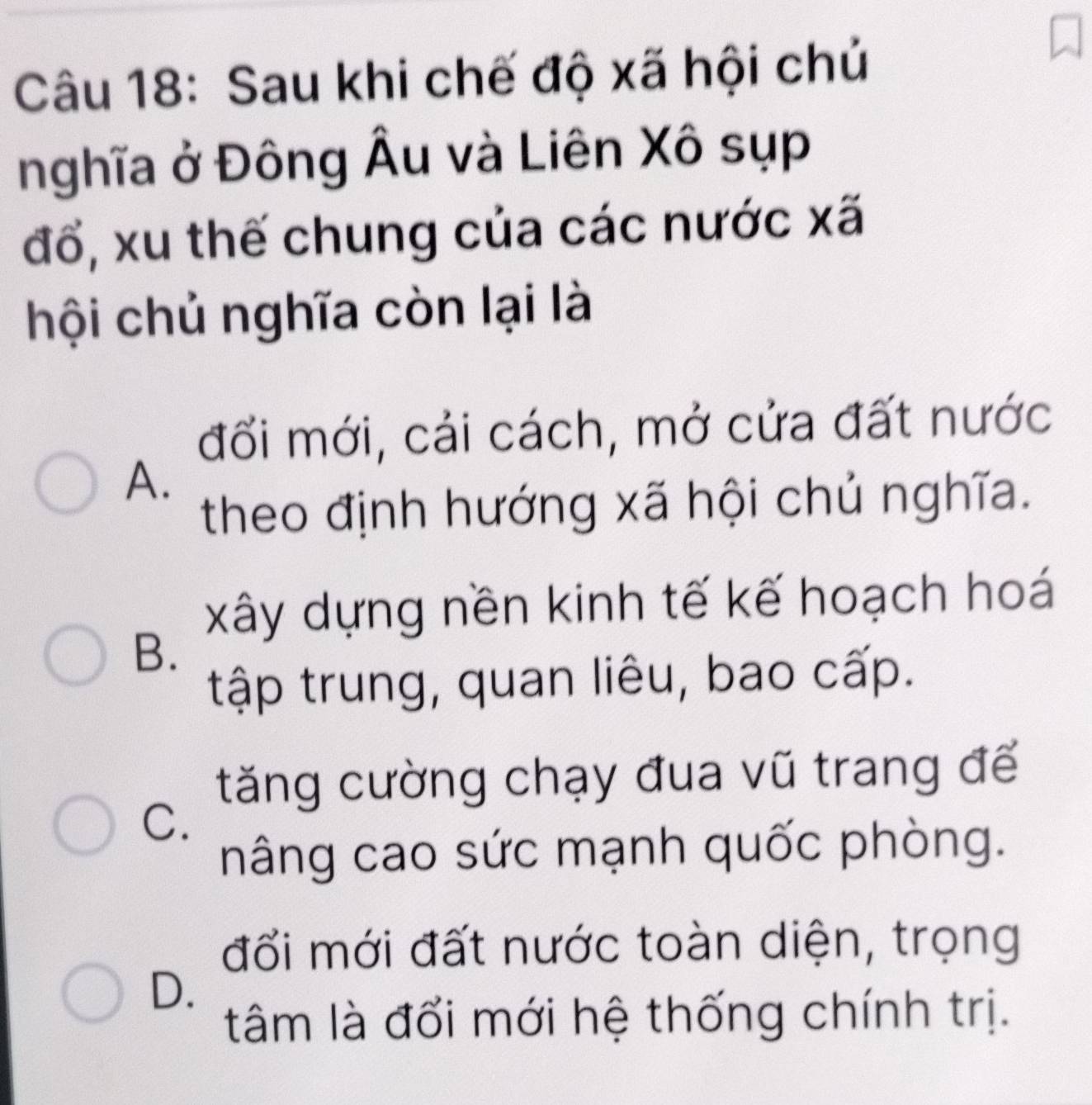 Sau khi chế độ xã hội chủ
nghĩa ở Đông Âu và Liên Xô sụp
đổ, xu thế chung của các nước xã
hội chủ nghĩa còn lại là
đối mới, cải cách, mở cửa đất nước
A.
theo định hướng xã hội chủ nghĩa.
xây dựng nền kinh tế kế hoạch hoá
B.
tập trung, quan liêu, bao cấp.
tăng cường chạy đua vũ trang để
C.
nâng cao sức mạnh quốc phòng.
đổi mới đất nước toàn diện, trọng
D.
tâm là đổi mới hệ thống chính trị.