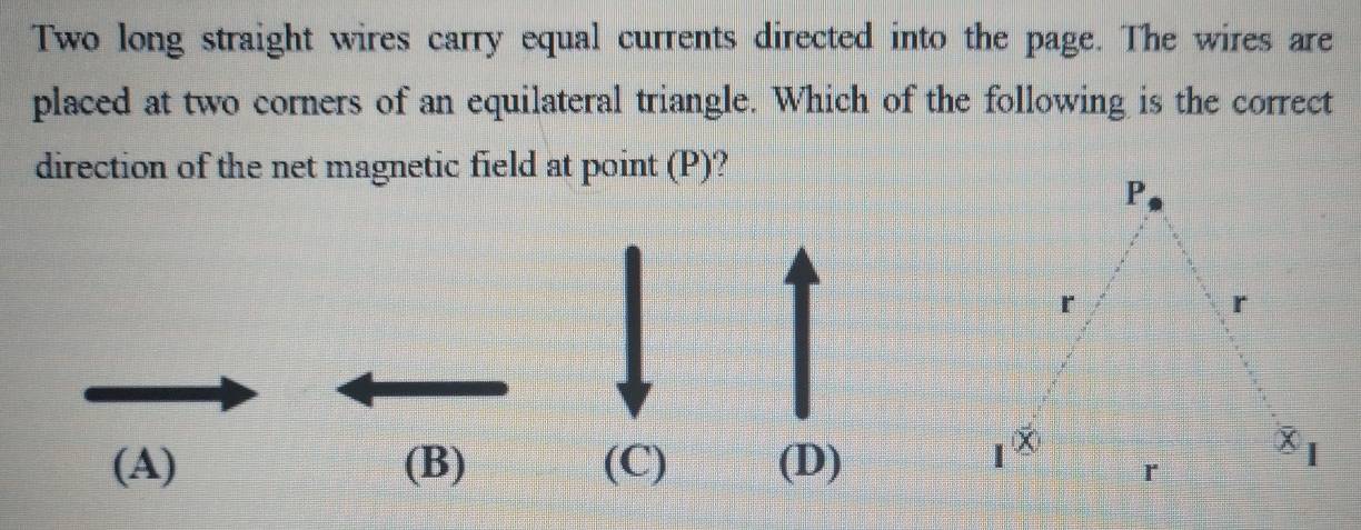 Two long straight wires carry equal currents directed into the page. The wires are
placed at two corners of an equilateral triangle. Which of the following is the correct
direction of the net magnetic field at point (P)?
(A) (B) (C) (D)