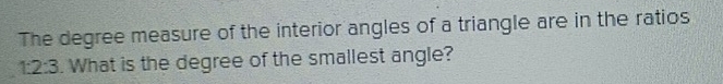 The degree measure of the interior angles of a triangle are in the ratios
1:2:3. What is the degree of the smallest angle?