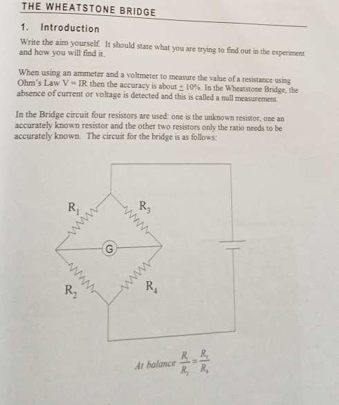 THE WHEATSTONE BRIDGE
1. Introduction
Write the aim yourself. It should state what you are trying to find out in the experiment
and how you will find it.
When using an ammeter and a voltmeter to measure the value of a resistance using
Ohm's Law V=IR then the accuracy is about ± 10%. In the Wheatstone Bridge, the
absence of current or voltage is detected and this is called a null measurement.
In the Bridge circuit four resistors are used: one is the unknown resistor, one an
accurately known resistor and the other two resistors only the ratio needs to be
accurately known. The circuit for the bridge is as follows:
At balance frac R_1R_2=frac R_1R_4