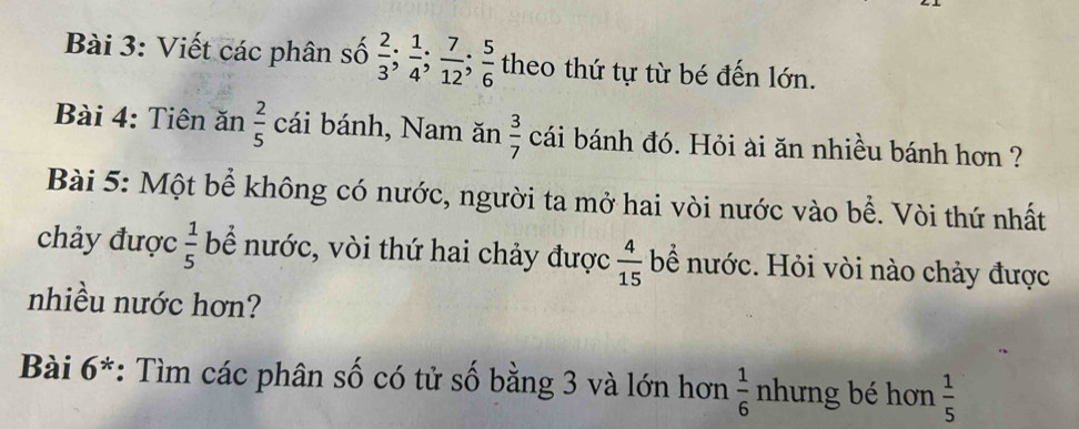 Viết các phân số  2/3 ;  1/4 ;  7/12 ;  5/6  theo thứ tự từ bé đến lớn. 
Bài 4: Tiên ăn  2/5  cái bánh, Nam ăn  3/7  cái bánh đó. Hỏi ài ăn nhiều bánh hơn ? 
Bài 5: Một bể không có nước, người ta mở hai vòi nước vào bể. Vòi thứ nhất 
chảy được  1/5  bể nước, vòi thứ hai chảy được  4/15  bể nước. Hỏi vòi nào chảy được 
nhiều nước hơn? 
Bài 6^* *: Tìm các phân số có tử số bằng 3 và lớn hơn  1/6  nhưng bé hơn  1/5 