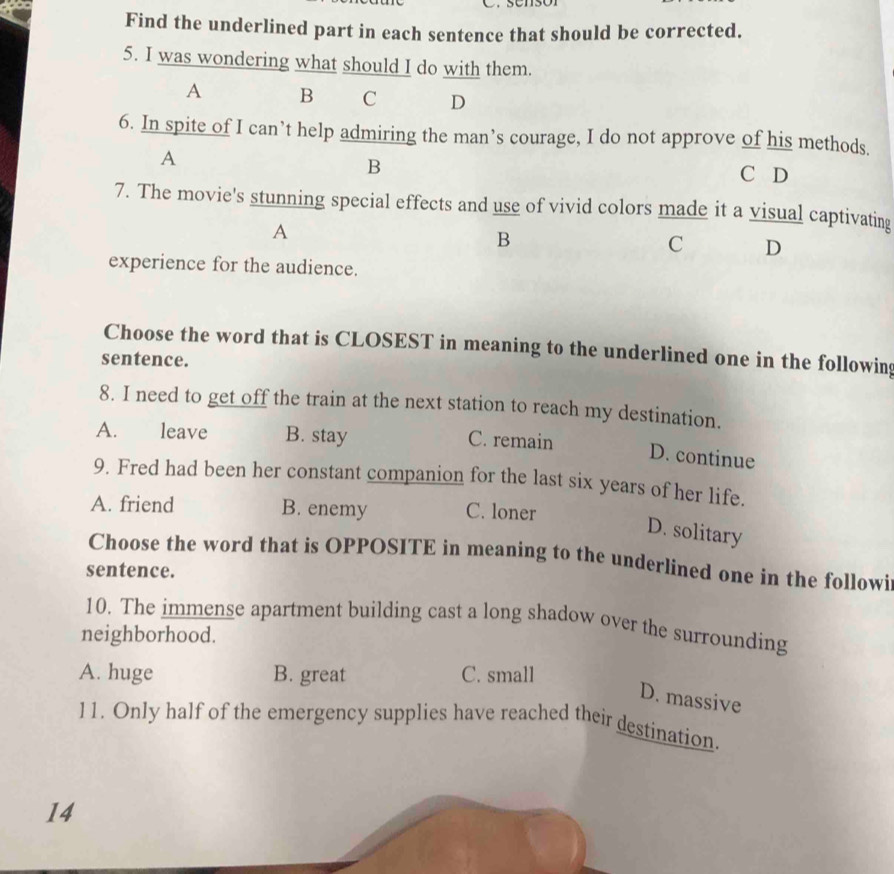 Find the underlined part in each sentence that should be corrected.
5. I was wondering what should I do with them.
A B C D
6. In spite of I can’t help admiring the man’s courage, I do not approve of his methods.
A
B
C D
7. The movie's stunning special effects and use of vivid colors made it a visual captivating
A
B
C D
experience for the audience.
Choose the word that is CLOSEST in meaning to the underlined one in the following
sentence.
8. I need to get off the train at the next station to reach my destination.
A. leave B. stay C. remain
D. continue
9. Fred had been her constant companion for the last six years of her life.
A. friend B. enemy C. loner
D. solitary
Choose the word that is OPPOSITE in meaning to the underlined one in the followi
sentence.
10. The immense apartment building cast a long shadow over the surrounding
neighborhood.
A. huge B. great C. small
D. massive
11. Only half of the emergency supplies have reached their destination.
14