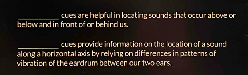 cues are helpful in locating sounds that occur above or 
below and in front of or behind us. 
_cues provide information on the location of a sound 
along a horizontal axis by relying on differences in patterns of 
vibration of the eardrum between our two ears.