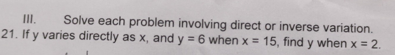 Solve each problem involving direct or inverse variation. 
21. If y varies directly as x, and y=6 when x=15 , find y when x=2.