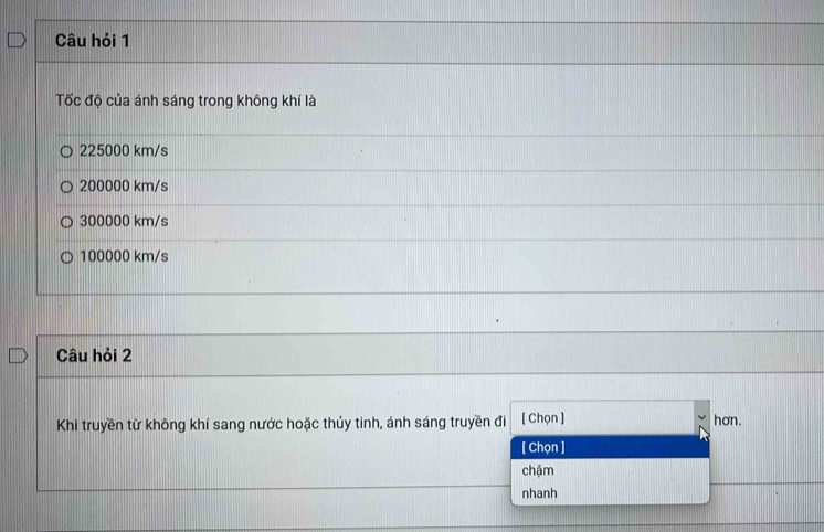 Câu hỏi 1
Tốc độ của ánh sáng trong không khí là
225000 km/s
200000 km/s
300000 km/s
100000 km/s
Câu hỏi 2
Khi truyền từ không khí sang nước hoặc thủy tinh, ánh sáng truyền đi [ Chọn ] hơn.
[ Chọn ]
chậm
nhanh