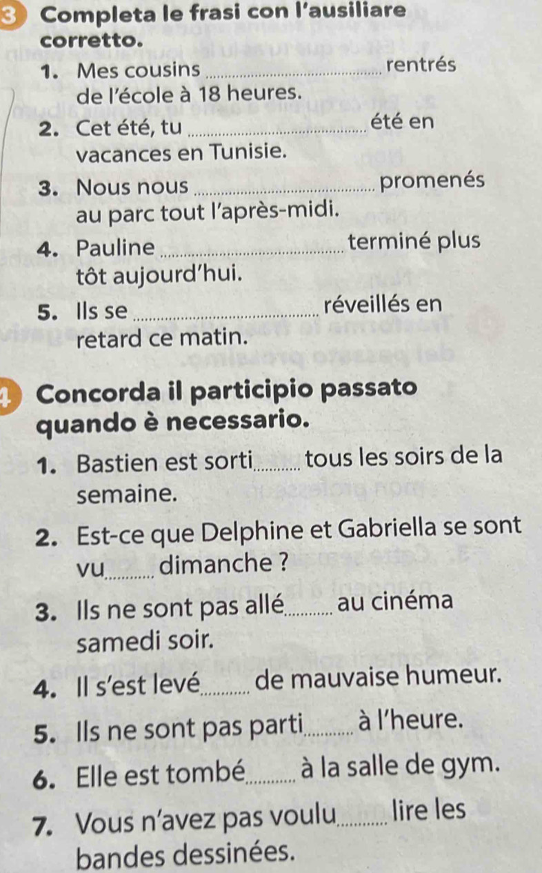 Completa le frasi con l’ausiliare 
corretto. 
1. Mes cousins _rentrés 
de l'école à 18 heures. 
2. Cet été, tu _été en 
vacances en Tunisie. 
3. Nous nous _promenés 
au parc tout l'après-midi. 
4. Pauline _terminé plus 
tôt aujourd'hui. 
5. Ils se _réveillés en 
retard ce matin. 
Concorda il participio passato 
quando è necessario. 
1. Bastien est sorti_ tous les soirs de la 
semaine. 
2. Est-ce que Delphine et Gabriella se sont 
vu_ dimanche ? 
3. Ils ne sont pas allé_ au cinéma 
samedi soir. 
4. Il s'est levé_ de mauvaise humeur. 
5. Ils ne sont pas parti_ à l'heure. 
6. Elle est tombé_ à la salle de gym. 
7. Vous n’avez pas voulu_ lire les 
bandes dessinées.