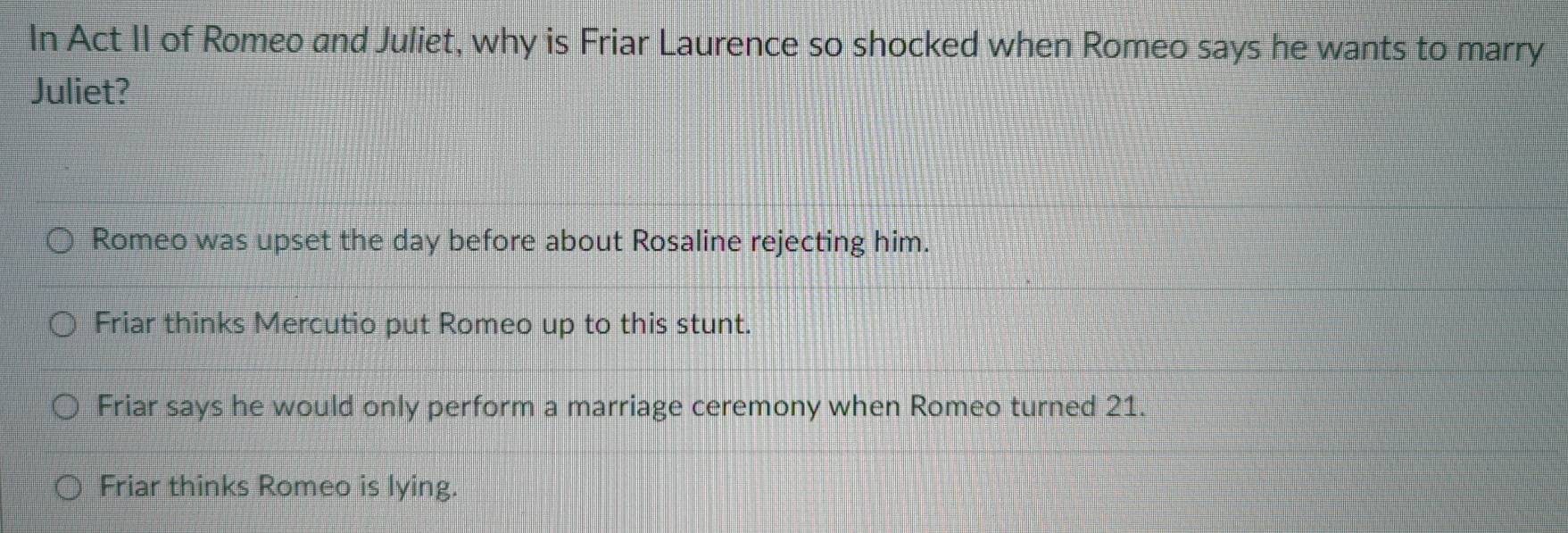 In Act II of Romeo and Juliet, why is Friar Laurence so shocked when Romeo says he wants to marry
Juliet?
Romeo was upset the day before about Rosaline rejecting him.
Friar thinks Mercutio put Romeo up to this stunt.
Friar says he would only perform a marriage ceremony when Romeo turned 21.
Friar thinks Romeo is lying.