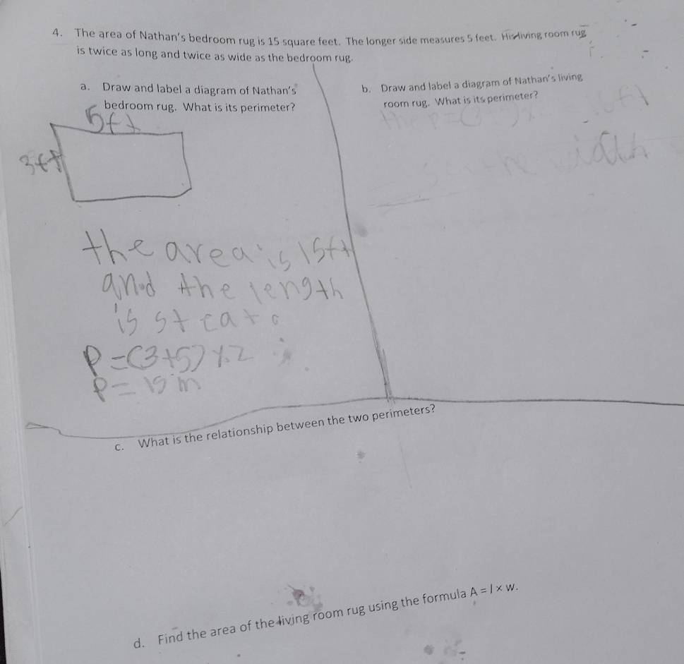 The area of Nathan's bedroom rug is 15 square feet. The longer side measures 5 feet. His living room rug 
is twice as long and twice as wide as the bedroom rug 
a. Draw and label a diagram of Nathan's b. Draw and label a diagram of Nathan's living 
bedroom rug. What is its perimeter? 
room rug. What is its perimeter? 
c. What is the relationship between the two perimeters? 
d. Find the area of the living room rug using the formula A=l* w.