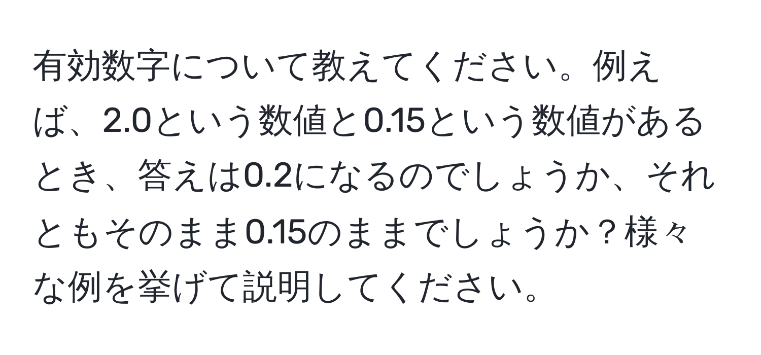 有効数字について教えてください。例えば、2.0という数値と0.15という数値があるとき、答えは0.2になるのでしょうか、それともそのまま0.15のままでしょうか？様々な例を挙げて説明してください。