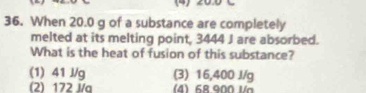 (4) 200 C
36. When 20.0 g of a substance are completely
melted at its melting point, 3444 J are absorbed.
What is the heat of fusion of this substance?
(1) 41 J/g (3) 16,400 J/g
(2) 172 J/q (4) 68.900 Va